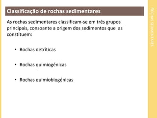 ROCHASSEDIMENTARES
Classificação de rochas sedimentares
As rochas sedimentares classificam-se em três grupos
principais, consoante a origem dos sedimentos que as
constituem:
• Rochas detríticas
• Rochas quimiogénicas
• Rochas quimiobiogénicas
 