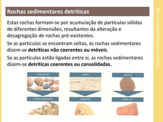 ROCHASSEDIMENTARESDETRÍTICAS
Rochas sedimentares detríticas
Estas rochas formam-se por acumulação de partículas sólidas
de diferentes dimensões, resultantes da alteração e
desagregação de rochas pré-existentes.
Se as partículas se encontram soltas, as rochas sedimentares
dizem-se detríticas não coerentes ou móveis.
Se as partículas estão ligadas entre si, as rochas sedimentares
dizem-se detríticas coerentes ou consolidadas.
 
