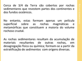 ROCHASSEDIMENTARES
Cerca de 3/4 da Terra são cobertos por rochas
sedimentares que revestem partes dos continentes e
dos fundos oceânicos.
No entanto, estas formam apenas um película
superficial sobre as rochas magmáticas e
metamórficas que constituem a maioria do volume
rochoso crustal.
As rochas sedimentares resultam da acumulação de
materiais resultantes de outras rochas, em
desagregação física ou química; formam-se a partir da
estratificação de sedimentos com origens diversas.
 