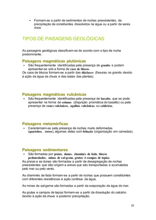 10
 Formam-se a partir de sedimentos de rochas preexistentes, da
precipitação de constituintes dissolvidos na água ou a partir de seres
vivos
TIPOS DE PAISAGENS GEOLÓGICAS
As paisagens geológicas classificam-se de acordo com o tipo de rocha
predominante.
Paisagens magmáticas plutónicas
 São frequentemente identificadas pela presença de granito e podem
apresentar-se sob a forma de caos de blocos.
Os caos de blocos formam-se a partir das diáclases (fissuras no granito devido
à ação da água da chuva e das raízes das plantas).
Paisagens magmáticas vulcânicas
 São frequentemente identificadas pela presença de basalto, que se pode
apresentar na forma de colunas (disjunção prismática do basalto) ou pela
presença de cones vulcânicos, agulhas vulcânicas ou caldeiras.
Paisagens metamórficas
 Caracterizam-se pela presença de rochas muito deformadas
(quartzitos, xistos), algumas delas com foliação (organização em camadas).
Paisagens sedimentares
 São formadas por praias, dunas, chaminés de fada, blocos
pedunculados, minas de sal-gema, grutas e campos de lapiaz.
As praias e as dunas são formadas a partir de desagregação de rochas
preexistentes que dão origem a areias que são transportadas e acumuladas
pelo mar ou pelo vento.
As chaminés de fada formam-se a partir de rochas que possuem constituintes
com diferentes resistências à ação contínua da água.
As minas de sal-gema são formadas a partir da evaporação da água do mar.
As grutas e campos de lapiaz formam-se a partir da dissolução do calcário
devido à ação da chuva e posterior precipitação.
 
