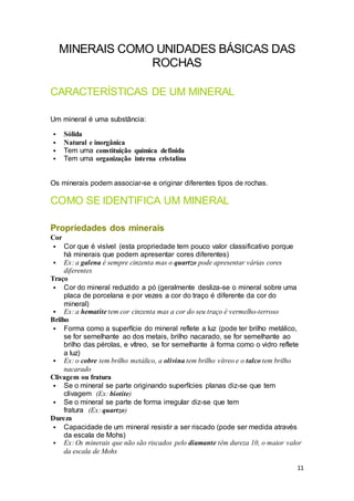11
MINERAIS COMO UNIDADES BÁSICAS DAS
ROCHAS
CARACTERÍSTICAS DE UM MINERAL
Um mineral é uma substância:
 Sólida
 Natural e inorgânica
 Tem uma constituição química definida
 Tem uma organização interna cristalina
Os minerais podem associar-se e originar diferentes tipos de rochas.
COMO SE IDENTIFICA UM MINERAL
Propriedades dos minerais
Cor
 Cor que é visível (esta propriedade tem pouco valor classificativo porque
há minerais que podem apresentar cores diferentes)
 Ex: a galena é sempre cinzenta mas o quartzo pode apresentar várias cores
diferentes
Traço
 Cor do mineral reduzido a pó (geralmente desliza-se o mineral sobre uma
placa de porcelana e por vezes a cor do traço é diferente da cor do
mineral)
 Ex: a hematite tem cor cinzenta mas a cor do seu traço é vermelho-terroso
Brilho
 Forma como a superfície do mineral reflete a luz (pode ter brilho metálico,
se for semelhante ao dos metais, brilho nacarado, se for semelhante ao
brilho das pérolas, e vítreo, se for semelhante à forma como o vidro reflete
a luz)
 Ex: o cobre tem brilho metálico, a olivina tem brilho vítreo e o talco tem brilho
nacarado
Clivagem ou fratura
 Se o mineral se parte originando superfícies planas diz-se que tem
clivagem (Ex: biotite)
 Se o mineral se parte de forma irregular diz-se que tem
fratura (Ex: quartzo)
Dureza
 Capacidade de um mineral resistir a ser riscado (pode ser medida através
da escala de Mohs)
 Ex: Os minerais que não são riscados pelo diamante têm dureza 10, o maior valor
da escala de Mohs
 