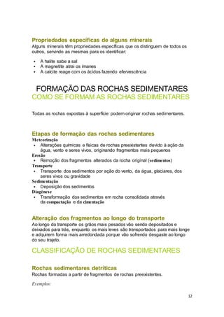 12
Propriedades específicas de alguns minerais
Alguns minerais têm propriedades específicas que os distinguem de todos os
outros, servindo as mesmas para os identificar:
 A halite sabe a sal
 A magnetite atrai os ímanes
 A calcite reage com os ácidos fazendo efervescência
FORMAÇÃO DAS ROCHAS SEDIMENTARES
COMO SE FORMAM AS ROCHAS SEDIMENTARES
Todas as rochas expostas à superfície podem originar rochas sedimentares.
Etapas de formação das rochas sedimentares
Meteorização
 Alterações químicas e físicas de rochas preexistentes devido à ação da
água, vento e seres vivos, originando fragmentos mais pequenos
Erosão
 Remoção dos fragmentos alterados da rocha original (sedimentos)
Transporte
 Transporte dos sedimentos por ação do vento, da água, glaciares, dos
seres vivos ou gravidade
Sedimentação
 Deposição dos sedimentos
Diagénese
 Transformação dos sedimentos em rocha consolidada através
da compactação e da cimentação
Alteração dos fragmentos ao longo do transporte
Ao longo do transporte os grãos mais pesados vão sendo depositados e
deixados para trás, enquanto os mais leves são transportados para mais longe
e adquirem forma mais arredondada porque vão sofrendo desgaste ao longo
do seu trajeto.
CLASSIFICAÇÃO DE ROCHAS SEDIMENTARES
Rochas sedimentares detríticas
Rochas formadas a partir de fragmentos de rochas preexistentes.
Exemplos:
 