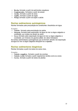 13
 Brecha, formada a partir de sedimentos angulosos
 Conglomerados, formados a partir de seixos
 Arenito, formado a partir de areia
 Argilito, formado a partir de argila
 Manga, formada a partir de argila e calcite
Rochas sedimentares quimiogénicas
Rochas formadas pela precipitação de constituintes dissolvidos em água.
Exemplos:
 Calcário, formado pela precipitação da calcite
 Sal-gema, formada pela evaporação da água do mar ou lagos salgados e
constituída por cristais de cloreto de sódio
 Gesso, formado pela evaporação da água do mar ou lagos salgados e
constituído por minerais de gipsita (sulfato de cálcio hidratado)
As rochas sedimentares quimiogénicas que se formam através da evaporação
da água do mar ou lagos salgados designam-se evaporitos.
Rochas sedimentares biogénicas
Rochas formadas a partir de restos de seres vivos.
Exemplos:
 Calcário conquífero, formado a partir de conchas
 Calcário recifal, formado a partir organismos recifais como os corais
 Carvão, formado a partir de restos de plantas
 