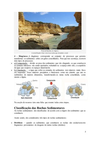 3
Praia da Marinha, no Algarve.
A estratificação é bem visível nas rochas que circundam o areal.
4 – Diagénese. A diagénese corresponde ao conjunto de processos que permite
transformar os sedimentos soltos em grãos consolidados. Para que isso aconteça, ocorrem
dois tipos de processos:
 a) Compactação – devido ao peso dos sedimentos que vão chegando, os que constituem
as camadas inferiores vão sendo apertados, reduzindo-se o espaço entre eles, e a expulsão
da água que ocupava os espaços inicialmente.
 b) Cimentação – a água que cobre as camadas de sedimentos tem minerais muito finos
em suspensão. Esses minerais precipitam e funcionam como um cimento que une os
sedimentos de maiores dimensões, transformando-os numa rocha consolidada, como
mostra a figura.
Na secção de recursos tens uma ficha que resume todas estas etapas.
Classificação das Rochas Sedimentares
As rochas sedimentares são classificadas de acordo com a origem dos sedimentos que as
constituem.
Assim sendo, são considerados três tipos de rochas sedimentares:
 Detríticas – quando os sedimentos que constituem as rochas são exclusivamente
fragmentos provenientes do desgaste de outras rochas (detritos).
 