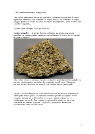 5
2) Rochas Sedimentares Biogénicas
Estas rochas sedimentares têm na sua constituição sedimentos provenientes de outros
organismos misturados com sedimentos de origem detrítica. Os sedimentos de origem
biológica podem ser conchas ou partes fossilizadas dos organismos, como acontece com
o carvão ou o petróleo.
Vejamos alguns exemplos deste tipo de rochas:
Calcário conquífero – é um tipo de rocha sedimentar que contém uma grande
quantidade de conchas partidas misturadas com sedimentos de origem detrítica (areias)
ou química (calcário).
Estas rochas formam-se em zonas marinhas ou lacustres que tenham forte ondulação ou
correntes que fragmentam as conchas dos organismos que ali vivem. É frequente
encontrar rochas como estas nas zonas de praia, como o Algarve por exemplo.
Carvão – o carvão forma-se de forma natural através de um processo de fossilização
sofrido pelas plantas quando são enterradas em meios privados de oxigénio. Nestas
condições, a planta não se decompõe e aos poucos a matéria orgânica vai-se
transformando em carvão. Este processo ocorre em várias etapas, em que se vai
verificando um aumento progressivo de pressão e temperatura, formando-se
sucessivamente vários tipos de carvão.
 