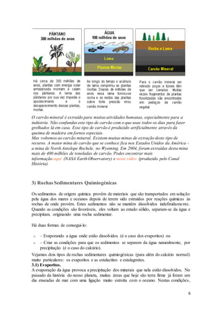 6
O carvão mineral é extraído para muitas atividades humanas, especialmente para a
indústria. Não confundas este tipo de carvão com o que usas todos os dias para fazer
grelhados lá em casa. Esse tipo de carvão é produzido artificialmente através da
queima de madeira em fornos especiais.
Mas voltemos ao carvão mineral. Existem muitas minas de extração deste tipo de
recurso. A maior mina de carvão que se conhece fica nos Estados Unidos da América –
a mina de North Antelope Rochele, no Wyoming. Em 2004, foram extraídas desta mina
mais de 400 milhões de toneladas de carvão. Podes encontrar mais
informação aqui (NASA Earth Observatory) e neste vídeo (produzido pelo Canal
História).
3) Rochas Sedimentares Quimiogénicas
Os sedimentos de origem química provêm de materiais que são transportados em solução
pela água dos mares e oceanos depois de terem sido extraídos por reações químicas às
rochas de onde provêm. Estes sedimentos não se mantêm dissolvidos indefinidamente.
Quando as condições são favoráveis, eles voltam ao estado sólido, separam-se da água e
precipitam, originando uma rocha sedimentar.
Há duas formas de consegui-lo:
o – Evaporando a água onde estão dissolvidos (é o caso dos evaporitos) ou
o – Criar as condições para que os sedimentos se separem da água naturalmente, por
precipitação (é o caso do calcário).
Vejamos dois tipos de rochas sedimentares quimiogénicas (para além do calcário normal)
muito particulares: os evaporitos e as estalactites e estalagmites.
3.1) Evaporitos.
A evaporação da água provoca a precipitação dos minerais que nela estão dissolvidos. No
passado da história do nosso planeta, muitas áreas que hoje são terra firme já foram um
dia enseadas de mar com uma ligação muito estreita com o oceano. Nestas condições,
 