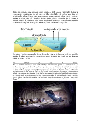 7
dentro da enseada, como as águas estão paradas, é fácil ocorrer evaporação da água e
consequente precipitação do sal que ela tinha dissolvido. À medida que isto vai
acontecendo, a água do mar entra para a enseada para compensar a água que já evaporou,
levando consigo mais sal. Quando a ligação com o mar foi quebrada, isto é, quando a
enseada deixou de comunicar com o mar, a água terá evaporado toda deixando para trás
depósitos de sal-gema ou de gesso. Estes depósitos chamam-se evaporitos.
Em alguns locais a quantidade de sal formanda é de tal ordem que pode ser extraído
através de minas com galerias subterrâneas como acontece em Loulé, ou nas famosas
minas de sal da Polónia.
As minas de sal de Loulé.
Há 250 milhões de anos, o local onde está hoje a mina de sal-gema de Loulé era mar. Ou
melhor, era uma bacia de sedimentação que tinha um contacto muito estreito com o mar.
A água salgada do mar passava por uma estreita abertura originada durante o período
de fragmentação da Pangeia. Sabe-se hoje, pela análise das rochas, que o clima naquela
altura era muito árido, e que a água da bacia era evaporada com facilidade, originando-
se então grande depósitos de sal-gema, com mais de 1km de profundidade e uma extensão
que ocupará certamente mais de 100 hectares, a área atualmente explorada como mina
de sal.
 