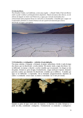 8
O Vale da Morte
Nos Estados Unidos, na Califórnia, existe uma região – o Death Valley (Vale da Morte)
onde se pode verificar a formação destes depósitos. Depois da época das chuvas, ou em
alturas de degelo no início da Primavera, a água que vem das montanhas fica
armazenada numa pequena bacia no vale entre as montanhas. À medida que a água vai
evaporando, formam-se crostas brancas de sal a partir do material que estava
dissolvido na água e precipitou.
3.2.Estalactites e estalagmites – calcários de precipitação.
Nas zonas calcárias é frequente a formação de grutas subterrâneas devido à ação da água
das chuvas que vai dissolvendo a rocha calcária. Do mesmo modo, a água das chuvas vai-
se infiltrando no maciço e dissolve a rocha à medida que vai passando. Ao chegar ao teto
das grutas, formam-se gotas de água. Eventualmente, a água acaba por evaporar, deixando
para trás a calcite que entretanto foi dissolvendo à medida que se infiltrava. À medida que
água se vai infiltrando e evaporando, vão-se formando progressivamente depósitos de
calcite e a estalactite cresce (mais ou menos à velocidade de 13 mm por século).
Quando as gotas de água caem antes de evaporar, os depósitos de calcite formam-se a
partir do chão, constituindo estalagmites. Eventualmente as estalactites e estalagmites
 