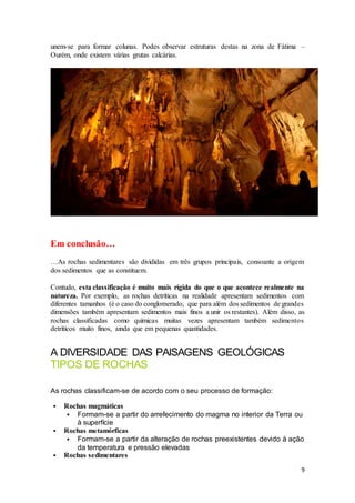 9
unem-se para formar colunas. Podes observar estruturas destas na zona de Fátima –
Ourém, onde existem várias grutas calcárias.
Em conclusão…
…As rochas sedimentares são divididas em três grupos principais, consoante a origem
dos sedimentos que as constituem.
Contudo, esta classificação é muito mais rígida do que o que acontece realmente na
natureza. Por exemplo, as rochas detríticas na realidade apresentam sedimentos com
diferentes tamanhos (é o caso do conglomerado, que para além dos sedimentos de grandes
dimensões também apresentam sedimentos mais finos a unir os restantes). Além disso, as
rochas classificadas como químicas muitas vezes apresentam também sedimentos
detríticos muito finos, ainda que em pequenas quantidades.
A DIVERSIDADE DAS PAISAGENS GEOLÓGICAS
TIPOS DE ROCHAS
As rochas classificam-se de acordo com o seu processo de formação:
 Rochas magmáticas
 Formam-se a partir do arrefecimento do magma no interior da Terra ou
à superfície
 Rochas metamórficas
 Formam-se a partir da alteração de rochas preexistentes devido à ação
da temperatura e pressão elevadas
 Rochas sedimentares
 