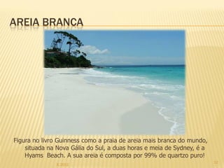 AREIA BRANCA




Figura no livro Guinness como a praia de areia mais branca do mundo,
    situada na Nova Gália do Sul, a duas horas e meia de Sydney, é a
    Hyams Beach. A sua areia é composta por 99% de quartzo puro!
                                                                       12
               IL 2012
 