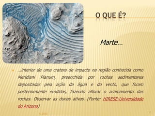 O QUE É?


                                                Marte…


   …interior de uma cratera de impacto na região conhecida como
    Meridiani     Planum,   preenchida   por    rochas   sedimentares
    depositadas pela ação da água e do vento, que foram
    posteriormente erodidas, fazendo aflorar o acamamento das
    rochas. Observar as dunas ativas. (Fonte: HIRESE-Universidade
    do Arizona)
                                                                        2
                IL 2012
 