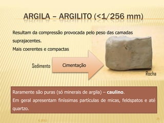 ARGILA – ARGILITO (<1/256 mm)
Resultam da compressão provocada pelo peso das camadas
suprajacentes.
Mais coerentes e compactas


           Sedimento    Cimentação
                                                               Rocha


Raramente são puras (só minerais de argila) – caulino.
Em geral apresentam finíssimas partículas de micas, feldspatos e até
quartzo.

                                                                       25
              IL 2012
 