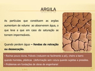 ARGILA

As partículas     que     constituem   as   argilas
aumentam de volume ao absorverem água, o
que leva a que em caso de saturação se
tornem impermeáveis.


Quando perdem água – fendas de retração
ou dessecação.

• Rochas pouco duras, friáveis (reduzem-se facilmente a pó), cheiro a barro
quando húmidas, plásticas (deformação sem rutura quando sujeitas a pressões.
• Problemas em fundações de obras de engenharia!
                                                                               26
                IL 2012
 