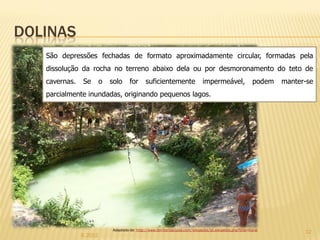 DOLINAS
   São depressões fechadas de formato aproximadamente circular, formadas pela
   dissolução da rocha no terreno abaixo dela ou por desmoronamento do teto de
   cavernas.   Se        o   solo     for      suficientemente                  impermeável,                 podem   manter-se
   parcialmente inundadas, originando pequenos lagos.




                             Adaptado de: http://www.territorioscuola.com/wikipedia/pt.wikipedia.php?title=Karst
                                                                                                                           12
               IL 2012
 