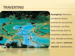 TRAVERTINO
                 Huanglong Património

                 mundial da Unesco,

                 encontra-se na província

                 de Sichuan, na China.

                 Nesta formosa área há

                 montanhas cobertas por

                 neve, florestas primitivas,

                 vales, lagoas e piscinas

                 naturais espetaculares…


                                          14
       IL 2012
 