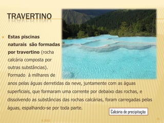 TRAVERTINO

   Estas piscinas
    naturais são formadas
    por travertino (rocha
    calcária composta por
    outras substâncias).
    Formado à milhares de
    anos pelas águas derretidas da neve, juntamente com as águas
    superficiais, que formaram uma corrente por debaixo das rochas, e
    dissolvendo as substâncias das rochas calcárias, foram carregadas pelas
    águas, espalhando-se por toda parte.
                                                      Calcário de precipitação
                                                                                 15
                     IL 2012
 