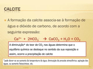 CALCITE

   A formação da calcite associa-se à formação de
    água e dióxido de carbono, de acordo com a
    seguinte expressão:
            Ca2+ + 2HCO3-                     CaCO3 + H2O + CO2
      A diminuição* do teor de CO2 nas águas determina que o
      equilíbrio químico se desloque no sentido da sua reposição e
      assim, ocorre a precipitação de calcite

*pode dever-se ao aumento da temperatura da água, diminuição da pressão atmosférica, agitação das
águas, ou aumento fotossíntese, etc.
                                                                                                    19
                      IL 2012
 