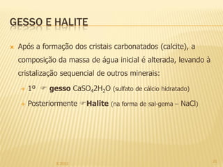 GESSO E HALITE

   Após a formação dos cristais carbonatados (calcite), a
    composição da massa de água inicial é alterada, levando à
    cristalização sequencial de outros minerais:

       1º  gesso CaSO42H2O (sulfato de cálcio hidratado)

       Posteriormente Halite (na forma de sal-gema – NaCl)




                                                                21
                IL 2012
 