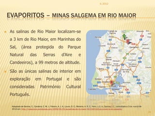 IL 2012



    EVAPORITOS – MINAS SALGEMA EM RIO MAIOR

   As salinas de Rio Maior localizam-se
    a 3 km de Rio Maior, em Marinhas do
    Sal,        (área            protegida                  do        Parque
    Natural               das            Serras                d’Aire              e
    Candeeiros), a 99 metros de altitude.

   São as únicas salinas de interior em
    exploração                  em           Portugal                 e       são
    consideradas                      Património                     Cultural
    Português.

     Adaptado de Santos, C., Cardeira, C. M. J.; Feteiro, A. J. A.; Louro, D. C.; Moreira, A. R. C.; Neto, J. C. A.; Santos, I. L., consultado a 3 de março de
     2012 em: http://mesozoico.wordpress.com/2009/05/25/as-salinas-de-rio-maior-%E2%80%93-do-presente-ao-passado/
                                                                                                                                                                 24
 
