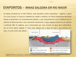 IL 2012



    EVAPORITOS – MINAS SALGEMA EM RIO MAIOR
   As salinas encaixam-se no Vale Tifónico, onde abundam rochas evaporíticas – salgema e gesso
    (Formação Margas da Dagorda) rodeadas por argilas e calcários. As rochas evaporíticas são pouco
    densas e apresentam um comportamento plástico, o que conjuntamente com a existência de um
    sistema de falhas permitiu o seu movimento ascensional. A água salgada provém de um extenso
    e profundo filão de salgema, que é atravessado por uma corrente de água doce subterrânea,
    que se torna depois salgada (7 vezes mais salgada que a água do mar) e que termina num
    poço, na zona centro das salinas.




       Adaptado de Santos, C., Cardeira, C. M. J.; Feteiro, A. J. A.; Louro, D. C.; Moreira, A. R. C.; Neto, J. C. A.; Santos, I. L., consultado a 3 de março de
       2012 em: http://mesozoico.wordpress.com/2009/05/25/as-salinas-de-rio-maior-%E2%80%93-do-presente-ao-passado/
                                                                                                                                                                   25
 