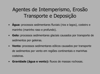 Agentes de Intemperismo, Erosão
       Transporte e Deposição
• Água: processos sedimentares fluviais (rios e lagos), costeiro e
   marinho (marinho raso e profundo).

• Gelo: processos sedimentares glaciais causados por transporte de
   sedimentos por geleiras.

• Vento: processos sedimentares eólicos causados por transporte
   de sedimentos por vento em regiões continentais e marinhas
   costeiras.

• Gravidade (água e vento): fluxos de massas rochosas.
 