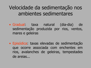 Velocidade da sedimentação nos
    ambientes sedimentares

• Gradual:   taxa  natural  (dia-dia)  de
  sedimentação produzida por rios, ventos,
  mares e geleiras

• Episódica: taxas elevadas de sedimentação
  que ocorre associada com enchentes em
  rios, avalanches de geleiras, tempestades
  de areias...
 