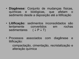 • Diagênese: Conjunto de mudanças físicas,
  químicas e biológicas, que afetam o
  sedimento desde a deposição até a litificação

• Litificação: sedimentos inconsolidados são
  lentamente     convertidos   em      rochas
  sedimentares    ( ↓ P ↓ T)

• Processos associados com diagênese e
  litificação:
       compactação, cimentação, recristalização e
       alteração química
 