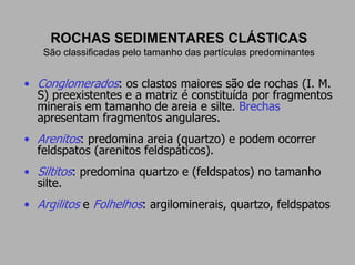 ROCHAS SEDIMENTARES CLÁSTICAS
   São classificadas pelo tamanho das partículas predominantes


• Conglomerados: os clastos maiores são de rochas (I. M.
  S) preexistentes e a matriz é constituída por fragmentos
  minerais em tamanho de areia e silte. Brechas
  apresentam fragmentos angulares.
• Arenitos: predomina areia (quartzo) e podem ocorrer
  feldspatos (arenitos feldspáticos).
• Siltitos: predomina quartzo e (feldspatos) no tamanho
  silte.
• Argilitos e Folhelhos: argilominerais, quartzo, feldspatos
 