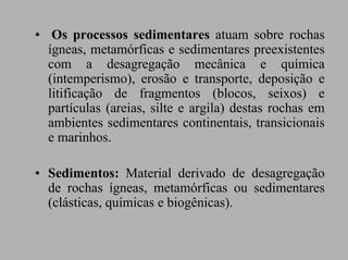 • Os processos sedimentares atuam sobre rochas
  ígneas, metamórficas e sedimentares preexistentes
  com a desagregação mecânica e química
  (intemperismo), erosão e transporte, deposição e
  litificação de fragmentos (blocos, seixos) e
  partículas (areias, silte e argila) destas rochas em
  ambientes sedimentares continentais, transicionais
  e marinhos.

• Sedimentos: Material derivado de desagregação
  de rochas ígneas, metamórficas ou sedimentares
  (clásticas, químicas e biogênicas).
 