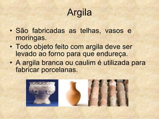Argila São  fabricadas  as  telhas,  vasos  e moringas.  Todo objeto feito com argila deve ser levado ao forno para que endureça. A argila branca ou caulim é utilizada para fabricar porcelanas. 