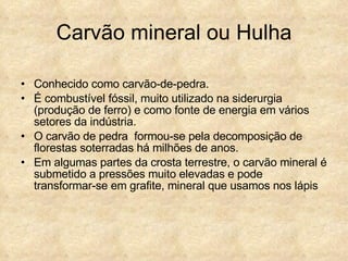 Carvão mineral ou Hulha Conhecido como carvão-de-pedra. É combustível fóssil, muito utilizado na siderurgia (produção de ferro) e como fonte de energia em vários setores da indústria. O carvão de pedra  formou-se pela decomposição de florestas soterradas há milhões de anos. Em algumas partes da crosta terrestre, o carvão mineral é submetido a pressões muito elevadas e pode transformar-se em grafite, mineral que usamos nos lápis 