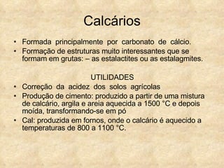 Calcários Formada  principalmente  por  carbonato  de  cálcio. Formação de estruturas muito interessantes que se formam em grutas: – as estalactites ou as estalagmites. UTILIDADES Correção  da  acidez  dos  solos  agrícolas Produção de cimento: produzido a partir de uma mistura de calcário, argila e areia aquecida a 1500 °C e depois moída, transformando-se em pó Cal: produzida em fornos, onde o calcário é aquecido a temperaturas de 800 a 1100 °C.  