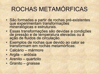 ROCHAS METAMÓRFICAS São formadas a partir de rochas pré-existentes que experimentam transformações mineralógicas e estruturais. Essas transformações são devidas a condições de pressão e de temperatura elevadas ou à ação de fluidos de circulação. Exemplos de rochas que devido ao calor se transformam em rochas metamórficas: Calcário – mármore Argila – ardósia Arenito – quartzito Granito – gnaisse 