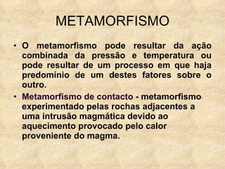 METAMORFISMO O metamorfismo pode resultar da ação combinada da pressão e temperatura ou pode resultar de um processo em que haja predomínio de um destes fatores sobre o outro. Metamorfismo de contacto  - metamorfismo experimentado pelas rochas adjacentes a uma intrusão magmática devido ao aquecimento provocado pelo calor proveniente do magma. 