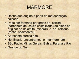 MÁRMORE Rocha que origina à partir da meteorização calcário.  Pode ser formada por grãos de  calcita  (carbonato de  cálcio cristalizado) ou ainda se originar da dolomita (mineral)  e  do  calcário  (rocha  sedimentar).  Apresenta dureza alta. No  Brasil,  encontramos  o  mármore  em  São Paulo, Minas Gerais, Bahia, Paraná e Rio  Grande do Sul. 