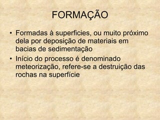 FORMAÇÃO Formadas à superficies, ou muito próximo dela por deposição de materiais em bacias de  sedimentação Início do processo é denominado meteorização, refere-se a destruição das rochas na superfície 