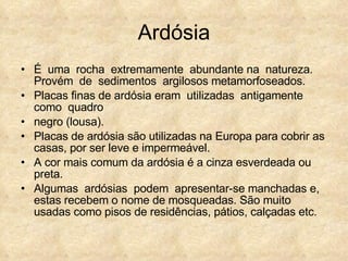 Ardósia É  uma  rocha  extremamente  abundante na  natureza.  Provém  de  sedimentos  argilosos metamorfoseados.  Placas finas de ardósia eram  utilizadas  antigamente  como  quadro  negro (lousa). Placas de ardósia são utilizadas na Europa para cobrir as casas, por ser leve e impermeável. A cor mais comum da ardósia é a cinza esverdeada ou preta. Algumas  ardósias  podem  apresentar-se manchadas e, estas recebem o nome de mosqueadas. São muito usadas como pisos de residências, pátios, calçadas etc. 