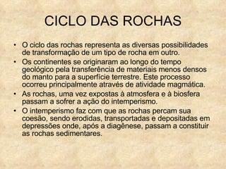 CICLO DAS ROCHAS O ciclo das rochas representa as diversas possibilidades de transformação de um tipo de rocha em outro. Os continentes se originaram ao longo do tempo geológico pela transferência de materiais menos densos do manto para a superfície terrestre. Este processo ocorreu principalmente através de atividade magmática. As rochas, uma vez expostas à atmosfera e à biosfera passam a sofrer a ação do intemperismo. O intemperismo faz com que as rochas percam sua coesão, sendo erodidas, transportadas e depositadas em depressões onde, após a diagênese, passam a constituir as rochas sedimentares. 