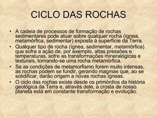 CICLO DAS ROCHAS A cadeia de processos de formação de rochas sedimentares pode atuar sobre qualquer rocha (ígnea, metamórfica, sedimentar) exposta à superfície da Terra. Qualquer tipo de rocha (ígnea, sedimentar, metamórfica) que sofra a ação de, por exemplo, altas pressões e temperaturas, sofre as transformações mineralógicas e texturais, tornando-se uma rocha metamórfica.  Se as condições de metamorfismo forem muito intensas, as rochas podem se fundir, gerando magmas que, ao se solidificar, darão origem a novas rochas ígneas.  O ciclo das rochas existe desde os primórdios da história geológica da Terra e, através dele, a crosta de nosso planeta está em constante transformação e evolução. 