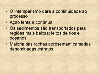 O intemperismo dará a continuidade ao processo Ação lenta e contínua Os sedimentos são transportados para regiões mais baixas: leitos de rios e oceanos. Maioria das rochas apresentam camadas denominadas estratos 