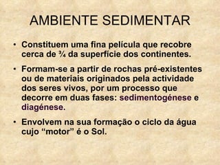 AMBIENTE SEDIMENTAR Constituem uma fina película que recobre cerca de ¾ da superfície dos continentes. Formam-se a partir de rochas pré-existentes ou de materiais originados pela actividade dos seres vivos, por um processo que decorre em duas fases:  sedimentogénese  e  diagénese. Envolvem na sua formação o ciclo da água cujo “motor” é o Sol. 
