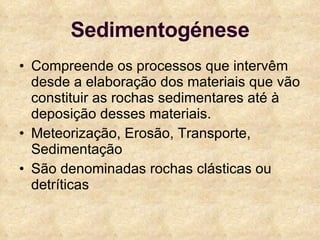 Sedimentogénese Compreende os processos que intervêm desde a elaboração dos materiais que vão constituir as rochas sedimentares até à deposição desses materiais. Meteorização, Erosão, Transporte, Sedimentação São denominadas rochas clásticas ou detríticas 
