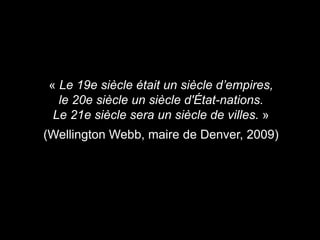 « Le 19e siècle était un siècle d’empires,
le 20e siècle un siècle d'État-nations.
Le 21e siècle sera un siècle de villes. »
(Wellington Webb, maire de Denver, 2009)
 