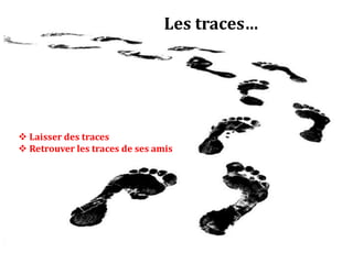  Hiérarchiser les lieux 
 Présenter ses lieux préférés 
 Exposer ses opinions 
 Partager des émotions 
 Se surveiller, surveiller ses proches, 
surveiller les autres 
Les traces… 
 Gérer sa famille 
 Laisser des traces 
 Retrouver les traces de ses amis 
 Jouer dans des espaces réels ou virtuels 
 Organiser spatialement so 
 