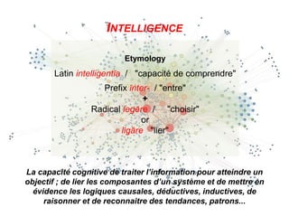 INTELLIGENCE
La capacité cognitive de traiter l’information pour atteindre un
objectif ; de lier les composantes d’un système et de mettre en
évidence les logiques causales, déductives, inductives, de
raisonner et de reconnaitre des tendances, patrons...
Etymology
Latin intelligentĭa / "capacité de comprendre"
Prefix ĭnter- / "entre"
+
Radical legĕre / "choisir"
or
ligāre "lier"
 