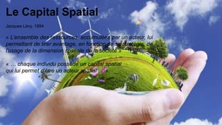 4
Le Capital Spatial
Jacques Lévy, 1994
« L’ensemble des ressources, accumulées par un acteur, lui
permettant de tirer avantage, en fonction de sa stratégie, de
l'usage de la dimension spatiale de la société »
« … chaque individu possède un capital spatial
qui lui permet d'être un acteur spatial … ».
 