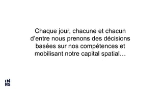 Chaque jour, chacune et chacun
d’entre nous prenons des décisions
basées sur nos compétences et
mobilisant notre capital spatial…
 
