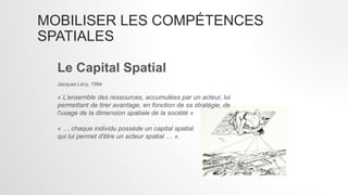 MOBILISER LES COMPÉTENCES
SPATIALES
Le Capital Spatial
Jacques Lévy, 1994
« L’ensemble des ressources, accumulées par un acteur, lui
permettant de tirer avantage, en fonction de sa stratégie, de
l'usage de la dimension spatiale de la société »
« … chaque individu possède un capital spatial
qui lui permet d'être un acteur spatial … ».
 