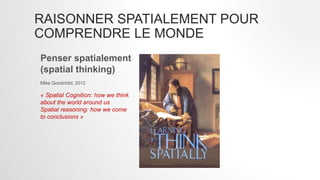 RAISONNER SPATIALEMENT POUR
COMPRENDRE LE MONDE
Penser spatialement
(spatial thinking)
Mike Goodchild, 2012
« Spatial Cognition: how we think
about the world around us
Spatial reasoning: how we come
to conclusions »
 