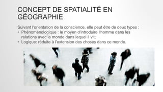CONCEPT DE SPATIALITÉ EN
GÉOGRAPHIE
Suivant l'orientation de la conscience, elle peut être de deux types :
• Phénoménologique : le moyen d'introduire l'homme dans les
relations avec le monde dans lequel il vit;
• Logique: réduite à l'extension des choses dans ce monde.
 